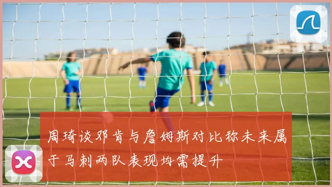 周琦谈邓肯与詹姆斯对比称未来属于马刺两队表现均需提升