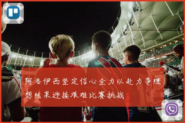阿洛伊西坚定信心全力以赴力争理想结果迎接艰难比赛挑战