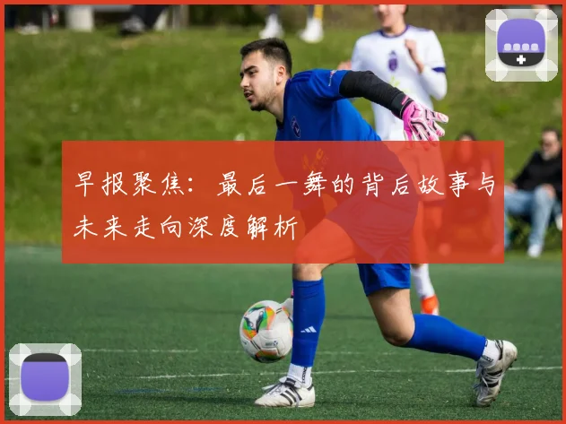 早报聚焦：最后一舞的背后故事与未来走向深度解析