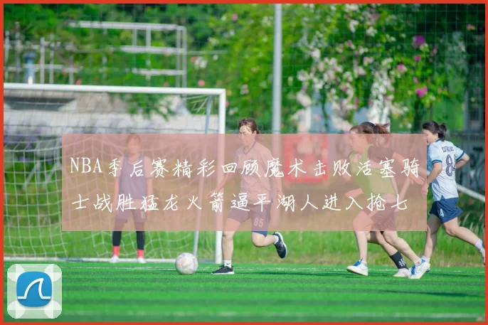 NBA季后赛精彩回顾魔术击败活塞骑士战胜猛龙火箭逼平湖人进入抢七大战