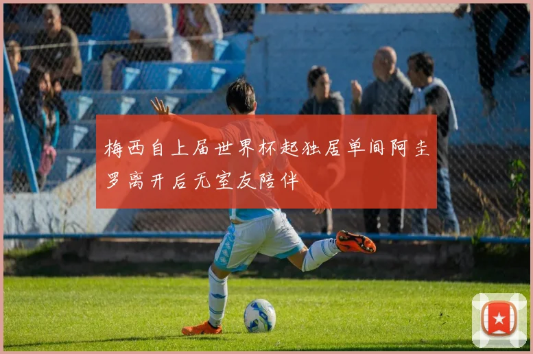 梅西自上届世界杯起独居单间阿圭罗离开后无室友陪伴