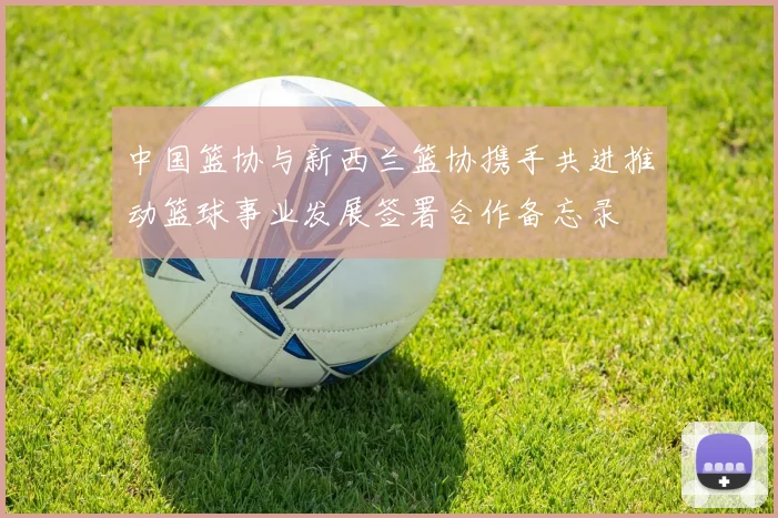 中国篮协与新西兰篮协携手共进推动篮球事业发展签署合作备忘录