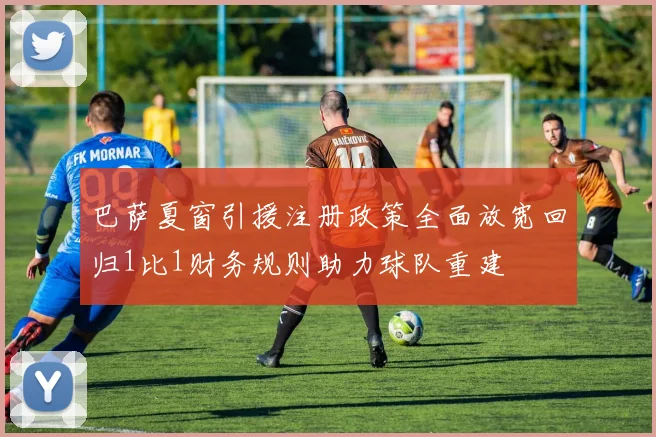 巴萨夏窗引援注册政策全面放宽回归1比1财务规则助力球队重建