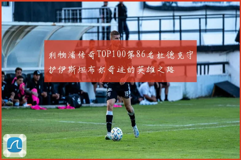 利物浦传奇TOP100第86名杜德克守护伊斯坦布尔奇迹的英雄之路