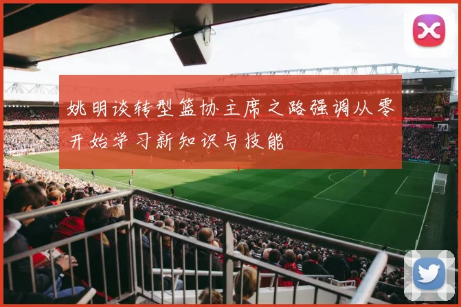 姚明谈转型篮协主席之路强调从零开始学习新知识与技能