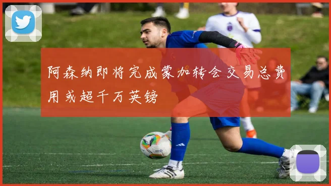 阿森纳即将完成蒙加转会交易总费用或超千万英镑