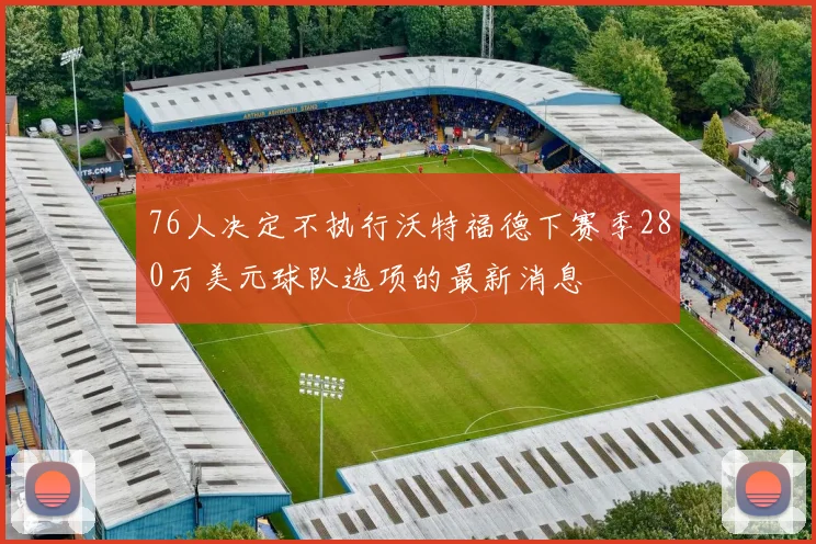 76人决定不执行沃特福德下赛季280万美元球队选项的最新消息