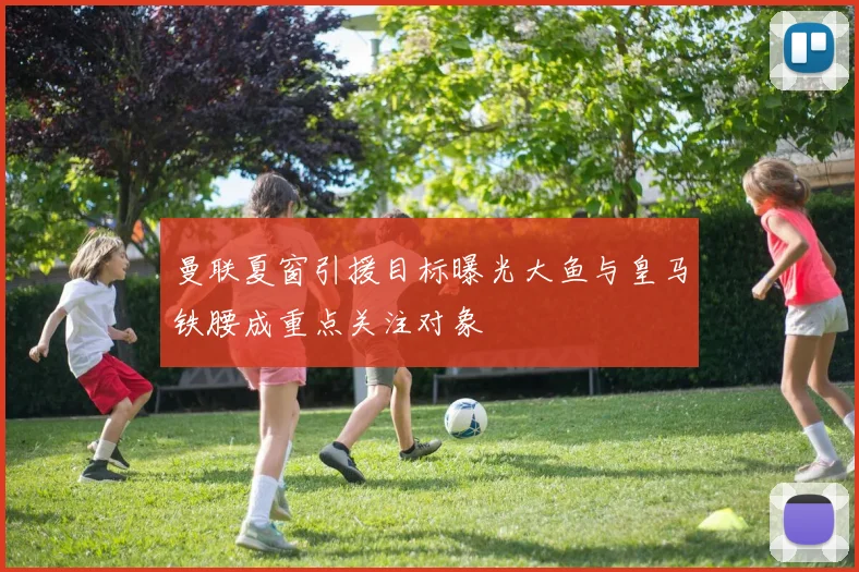 曼联夏窗引援目标曝光大鱼与皇马铁腰成重点关注对象