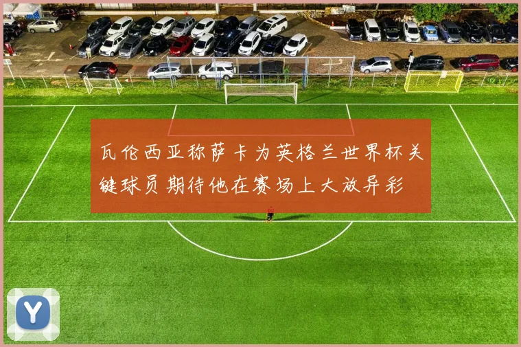 瓦伦西亚称萨卡为英格兰世界杯关键球员期待他在赛场上大放异彩