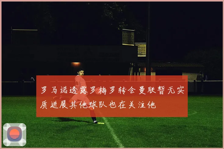 罗马诺透露罗梅罗转会曼联暂无实质进展其他球队也在关注他