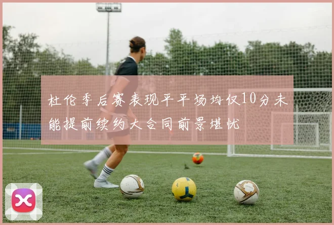 杜伦季后赛表现平平场均仅10分未能提前续约大合同前景堪忧