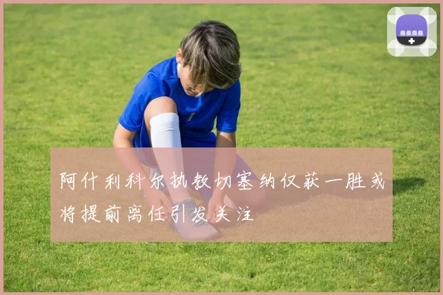 阿什利科尔执教切塞纳仅获一胜或将提前离任引发关注