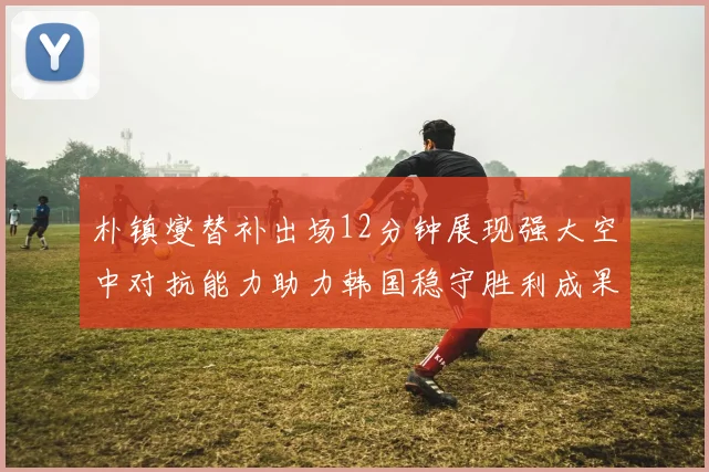 朴镇燮替补出场12分钟展现强大空中对抗能力助力韩国稳守胜利成果