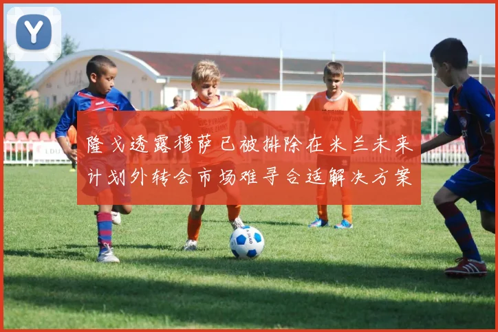 隆戈透露穆萨已被排除在米兰未来计划外转会市场难寻合适解决方案
