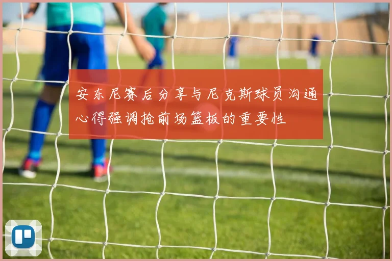 安东尼赛后分享与尼克斯球员沟通心得强调抢前场篮板的重要性