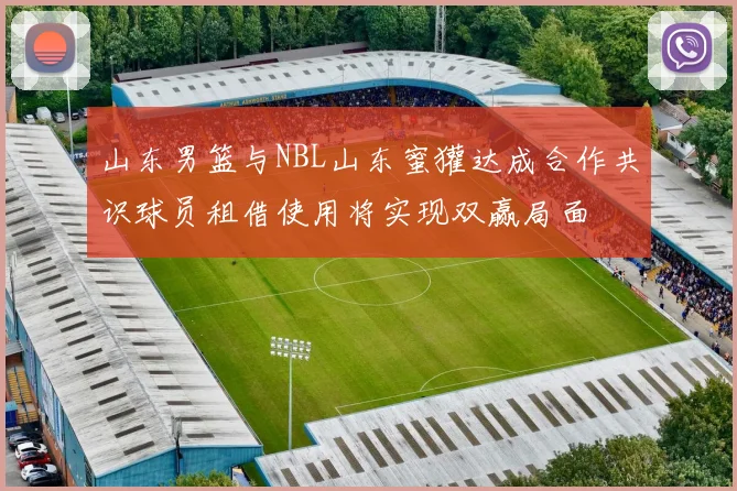 山东男篮与NBL山东蜜獾达成合作共识球员租借使用将实现双赢局面