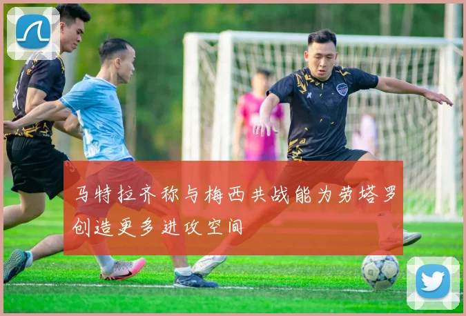 马特拉齐称与梅西共战能为劳塔罗创造更多进攻空间