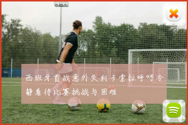 西班牙首战意外失利卡索拉呼吁冷静看待比赛挑战与困难