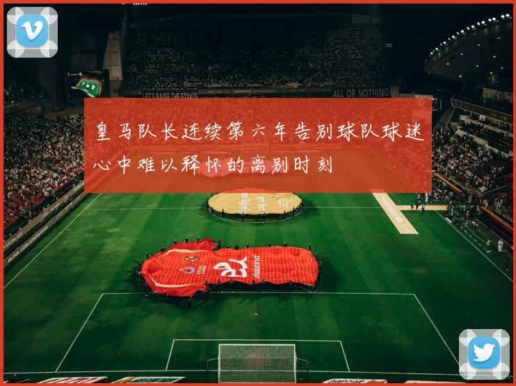 皇马队长连续第六年告别球队球迷心中难以释怀的离别时刻