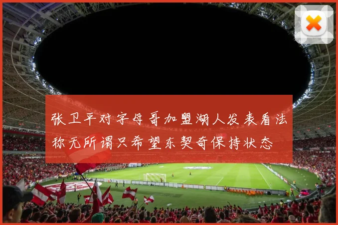 张卫平对字母哥加盟湖人发表看法称无所谓只希望东契奇保持状态