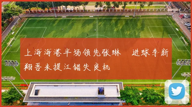 上海海港半场领先张琳芃进球李新翔吾米提江错失良机