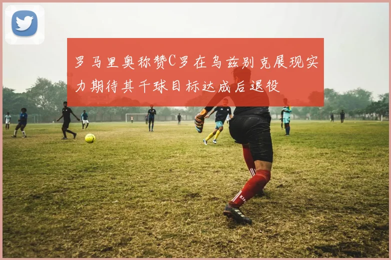 罗马里奥称赞C罗在乌兹别克展现实力期待其千球目标达成后退役