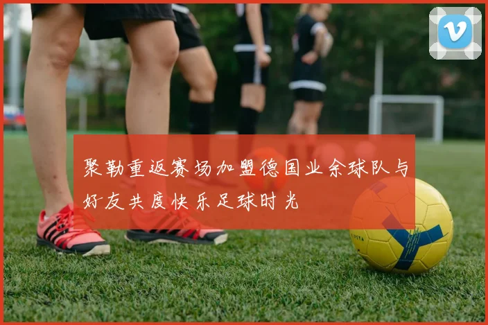 聚勒重返赛场加盟德国业余球队与好友共度快乐足球时光