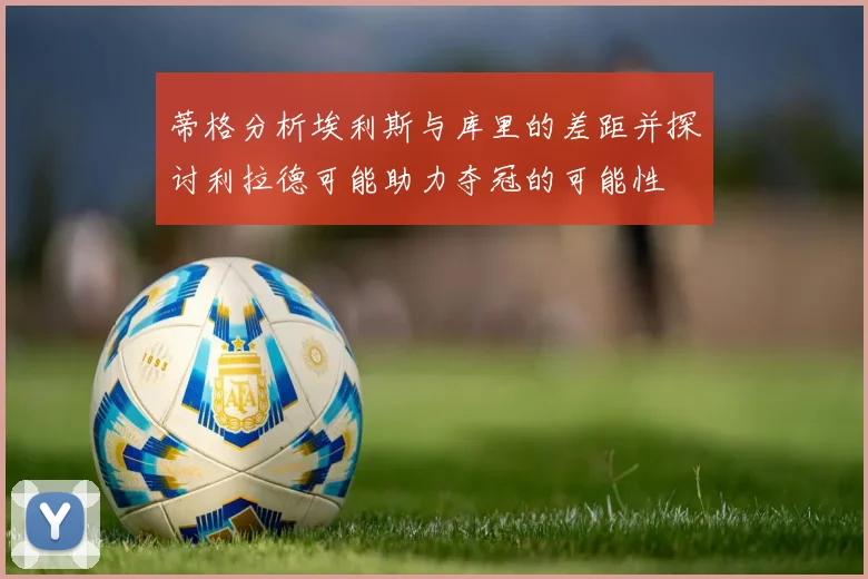 蒂格分析埃利斯与库里的差距并探讨利拉德可能助力夺冠的可能性