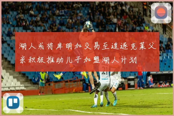 湖人或将库明加交易至追逐克莱父亲积极推动儿子加盟湖人计划