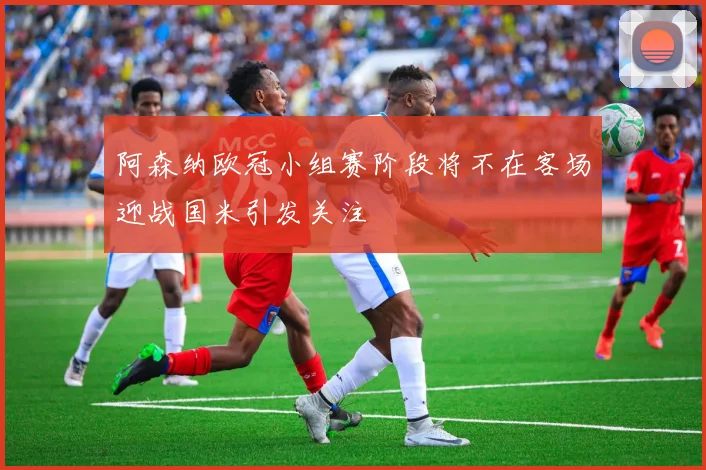 阿森纳欧冠小组赛阶段将不在客场迎战国米引发关注